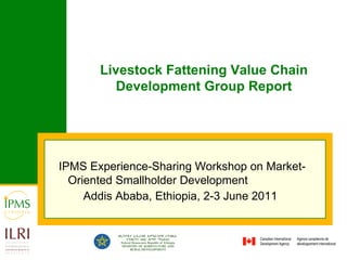 IPMS Experience-Sharing Workshop on Market-Oriented Smallholder Development  Addis Ababa, Ethiopia, 2-3 June 2011   Livestock Fattening Value Chain Development Group Report 