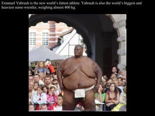 Emanuel Yabrauh is the new world’s fattest athlete. Yabrauh is also the world’s biggest and heaviest sumo wrestler, weighing almost 400 kg.  