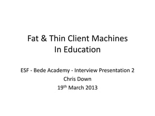 Fat & Thin Client Machines
         In Education

ESF - Bede Academy - Interview Presentation 2
                Chris Down
              19th March 2013
 