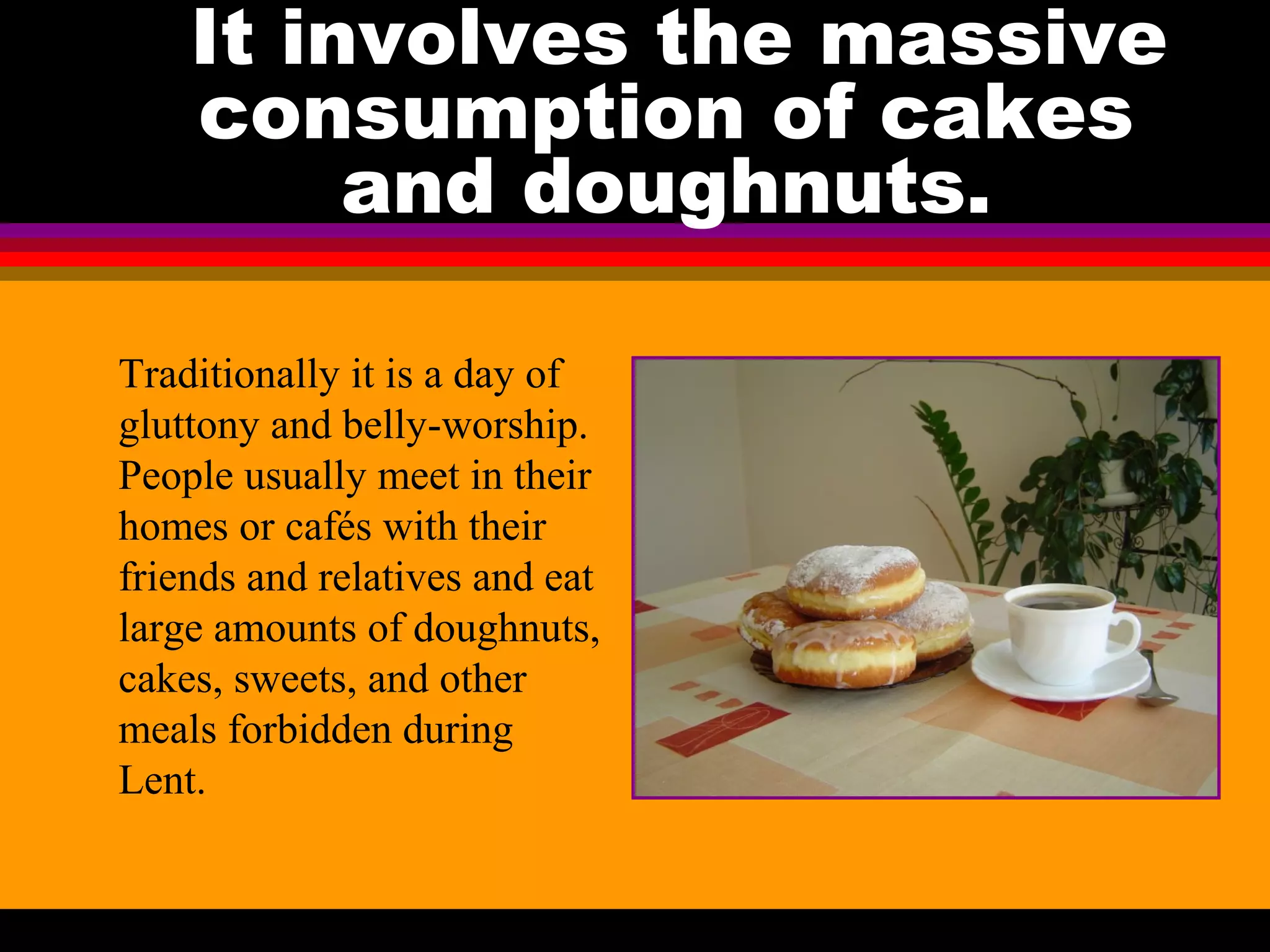 It involves the massive
consumption of cakes
and doughnuts.
Traditionally it is a day of
gluttony and belly-worship.
People usually meet in their
homes or cafés with their
friends and relatives and eat
large amounts of doughnuts,
cakes, sweets, and other
meals forbidden during
Lent.