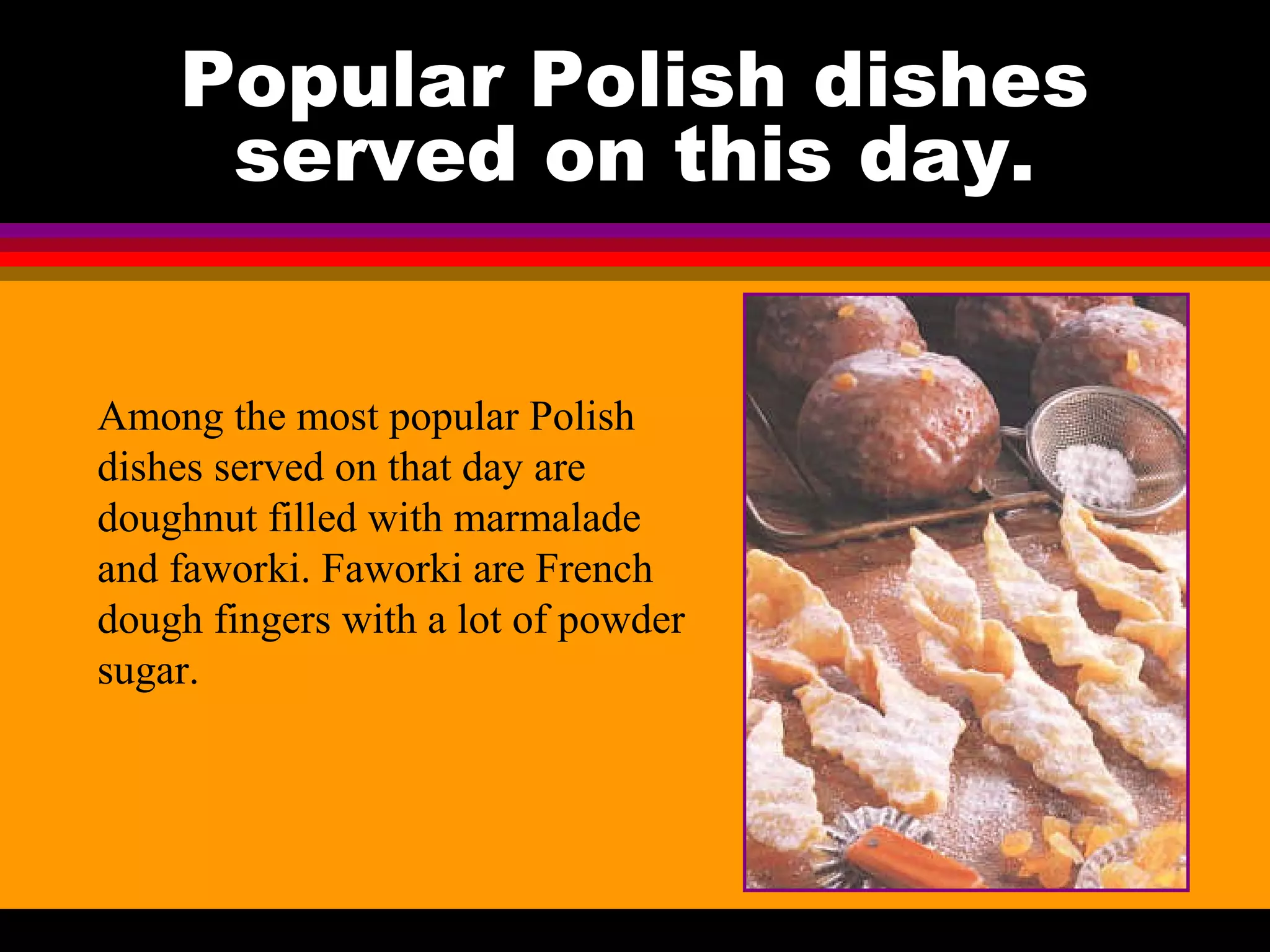 Popular Polish dishes
served on this day.
Among the most popular Polish
dishes served on that day are
doughnut filled with marmalade
and faworki. Faworki are French
dough fingers with a lot of powder
sugar.