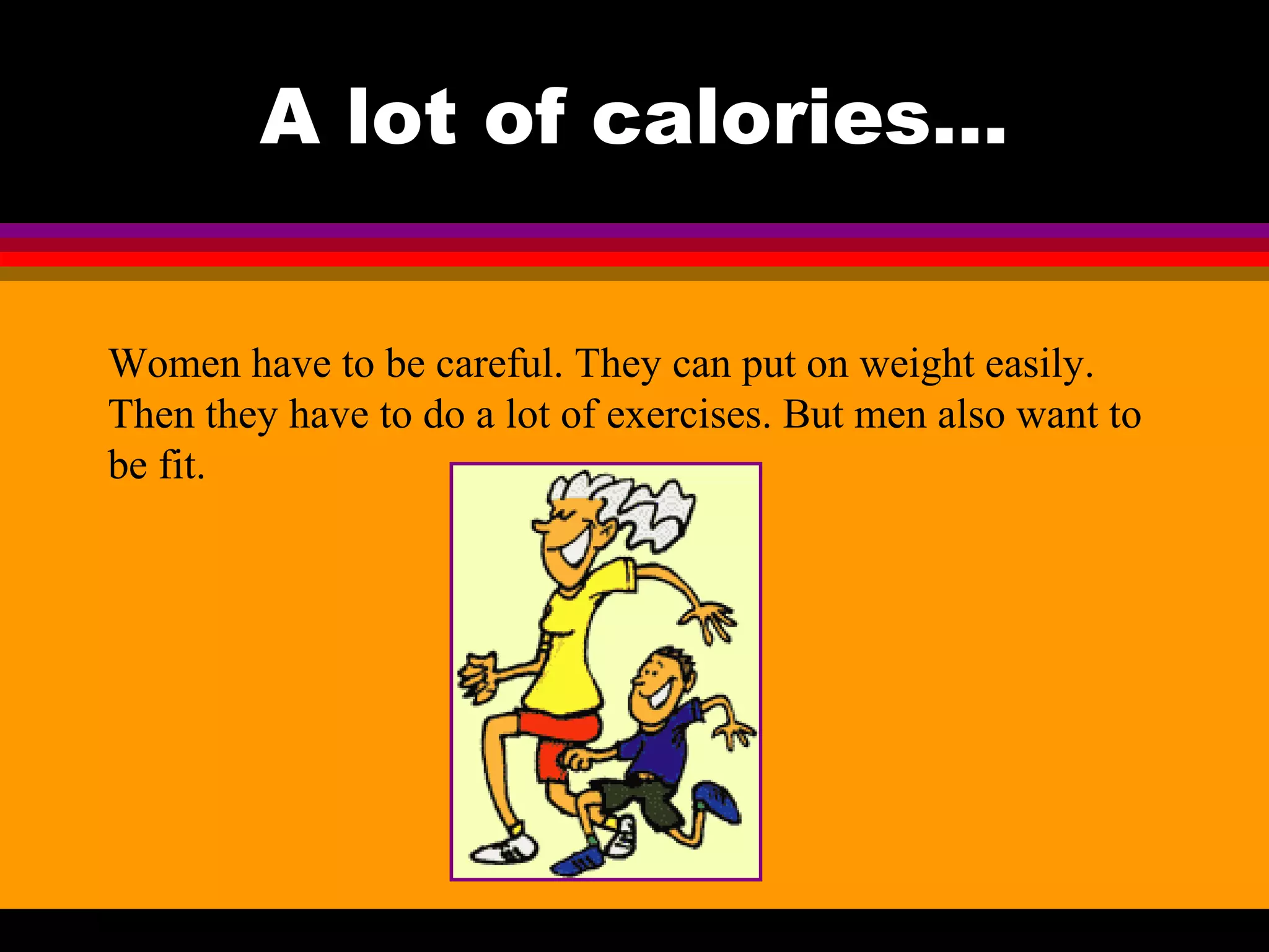 A lot of calories...
Women have to be careful. They can put on weight easily.
Then they have to do a lot of exercises. But men also want to
be fit.