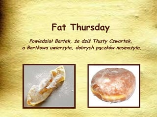 Fat Thursday Powiedział Bartek, że dziś Tłusty Czwartek,  a Bartkowa uwierzyła, dobrych pączków nasmażyła. 