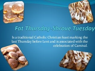 Is a traditional Catholic Christian feast marking the
last Thursday before Lent and is associated with the
celebration of Carnival.
 