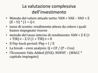 La valutazione complessiva
               dell’investimento
• Metodo del valore attuale netto: VAN = VAE – VAU = Σ
  (E – U) * (1 + i)-t
• tasso di sconto: rendimento atteso da coloro i quali
  hanno impegnato risorse
• metodo del tasso interno di rendimento: VAN = Σ E (1
  + TIR)-t – Σ U (1 + TIR)-t = 0
• Il Pay-back period: Pbp = I / E
• La break – even analysis: Q = CF / (P – Cvu)
• l’Economic Valu Added (EVA): NOPAT – (WACC *
  capitale impiegato)
 