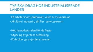 TYPISKA DRAG HOS INDUSTRIALISERADE
LÄNDER
 Få arbetar inom jordbruket, vilket är mekaniserat
 Allt färre i industrin, allt fler i servicesektorn
 Hög levnadsstandard för de flesta
 Utgör 1/5 av jordens befolkning
 Förbrukar 4/5 av jordens resurser
 