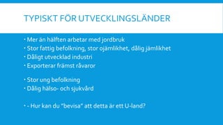 TYPISKT FÖR UTVECKLINGSLÄNDER
 Mer än hälften arbetar med jordbruk
 Stor fattig befolkning, stor ojämlikhet, dålig jämlikhet
 Dåligt utvecklad industri
 Exporterar främst råvaror
 Stor ung befolkning
 Dålig hälso- och sjukvård
 - Hur kan du ”bevisa” att detta är ett U-land?
 