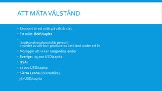 ATT MÄTAVÄLSTÅND
 Ekonomi är ett mått på välståndet
 Ett mått: BNP/capita

(bruttonationalprodukt/ person)
= värdet av allt som produceras i ett land under ett år
 Möjliggör att vi kan rangordna länder
 Sverige: 25 000 USD/capita
 USA:
 47 000 USD/capita
 Sierra Leone (iVästafrika):
367 USD/capita
 