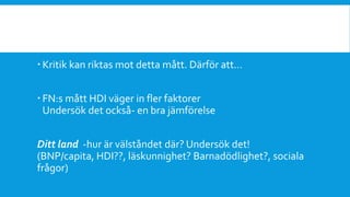 Kritik kan riktas mot detta mått. Därför att…
 FN:s mått HDI väger in fler faktorer
Undersök det också- en bra jämförelse
Ditt land -hur är välståndet där? Undersök det!
(BNP/capita, HDI??, läskunnighet? Barnadödlighet?, sociala
frågor)
 