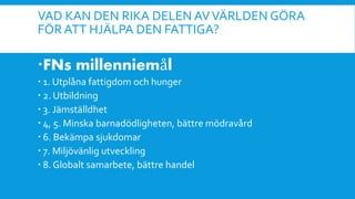 VAD KAN DEN RIKA DELEN AVVÄRLDEN GÖRA
FÖR ATT HJÄLPA DEN FATTIGA?
FNs millenniemål
 1. Utplåna fattigdom och hunger
 2. Utbildning
 3. Jämställdhet
 4, 5. Minska barnadödligheten, bättre mödravård
 6. Bekämpa sjukdomar
 7. Miljövänlig utveckling
 8. Globalt samarbete, bättre handel
 