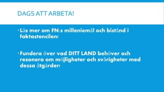 DAGS ATT ARBETA!
Läs mer om FN:s milleniemål och bistånd i
faktastencilen!
Fundera över vad DITT LAND behöver och
resonera om möjligheter och svårigheter med
dessa åtgärder!
 