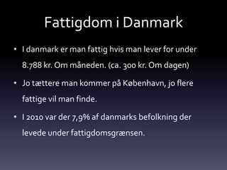 Fattigdom i Danmark
• I danmark er man fattig hvis man lever for under
  8.788 kr. Om måneden. (ca. 300 kr. Om dagen)

• Jo tættere man kommer på København, jo flere
  fattige vil man finde.

• I 2010 var der 7,9% af danmarks befolkning der
  levede under fattigdomsgrænsen.
 