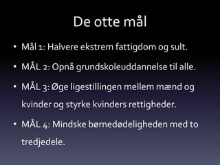 De otte mål
• Mål 1: Halvere ekstrem fattigdom og sult.

• MÅL 2: Opnå grundskoleuddannelse til alle.

• MÅL 3: Øge ligestillingen mellem mænd og
  kvinder og styrke kvinders rettigheder.

• MÅL 4: Mindske børnedødeligheden med to
  tredjedele.
 