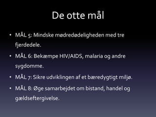 De otte mål
• MÅL 5: Mindske mødredødeligheden med tre
  fjerdedele.
• MÅL 6: Bekæmpe HIV/AIDS, malaria og andre
  sygdomme.
• MÅL 7: Sikre udviklingen af et bæredygtigt miljø.
• MÅL 8: Øge samarbejdet om bistand, handel og
  gældseftergivelse.
 
