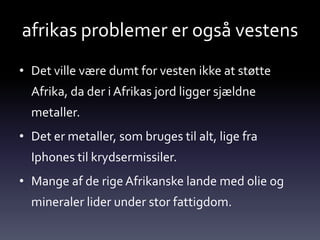 afrikas problemer er også vestens
• Det ville være dumt for vesten ikke at støtte
  Afrika, da der i Afrikas jord ligger sjældne
  metaller.
• Det er metaller, som bruges til alt, lige fra
  Iphones til krydsermissiler.
• Mange af de rige Afrikanske lande med olie og
  mineraler lider under stor fattigdom.
 