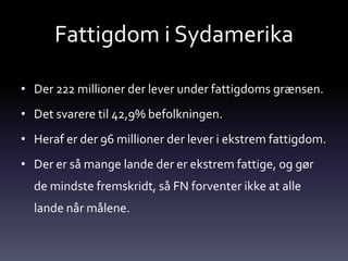 Fattigdom i Sydamerika

• Der 222 millioner der lever under fattigdoms grænsen.
• Det svarere til 42,9% befolkningen.
• Heraf er der 96 millioner der lever i ekstrem fattigdom.
• Der er så mange lande der er ekstrem fattige, og gør
  de mindste fremskridt, så FN forventer ikke at alle
  lande når målene.
 