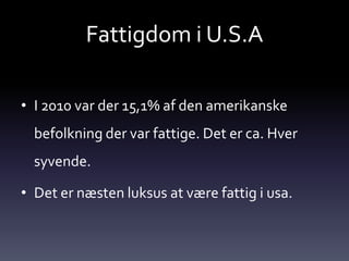 Fattigdom i U.S.A

• I 2010 var der 15,1% af den amerikanske
  befolkning der var fattige. Det er ca. Hver
  syvende.

• Det er næsten luksus at være fattig i usa.
 