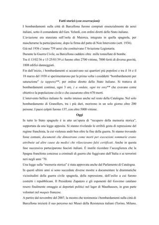 Fatti storici (con osservazioni)
I bombardamenti sulla città di Barcellona furono compiuti essenzialmente da aerei
italiani, sotto il comandante del Gen. Velardi, con ordini diretti dello Stato italiano.
L’aviazione era stanziata sull’isola di Maiorca, integrata in quella spagnola, per
mascherarne la partecipazione, dopo la firma del patto di Non Intervento (sett. 1936).
Già nel 1936 c’erano 759 aerei che costituivano l’Aviazione Legionaria.
Durante la Guerra Civile, su Barcellona caddero oltre mille tonnellate di bombe.
Tra il 13/02/36 e 13 25/01/39 ci furono oltre 2700 vittime, 7000 feriti di diversa gravità,
1808 edifici danneggiati.
Fin dall’inizio, i bombardamenti si accanivano sui quartieri più popolosi e tra il 16 e il
18 marzo del 1938 si sperimentarono per la prima volta i cosiddetti “bombardamenti per
saturazione” (a tappeto)**, per ordine diretto dello Stato italiano. Si trattava di
bombardamenti continui, ogni 3 ore, ( a ondate, ogni tre ore)** che evavano come
obiettivo la popolazione civile e che causarono oltre 670 morti.
L’intervento bellico italiano fu molto intenso anche nel resto della Catalogna. Nel solo
bombardamento di Granollers, tra i più duri, morirono in un solo giorno oltre 200
persone. I paesi colpiti furono 137, con oltre 5000 vittime.
                                            Oggi
In tutto lo Stato spagnolo è in atto un’opera di “recupero della memoria storica”,
supportata da una legge apposita. Si stanno rivelando le orribili gesta di repressione del
regime franchista, la cui violenza andò ben oltre la fine della guerra. Si stanno trovando
fosse comuni, documenti che dimostrano come morti per esecuzioni sommarie erano
attribuite ad altre cause da medici che rilasciavano falsi certificati. Anche in questa
fase successiva parteciparono fascisti italiani. È inutile ricordare l’accoglienza che la
Spagna franchista concesse a criminali di guerra che fuggivano dall’Italia o ai terroristi
neri negli anni ’70.
Una legge sulla “memoria storica” è stata approvata anche dal Parlamento di Catalogna.
In questi ultimi anni si sono succedute diverse mostre a documentare le drammatiche
vicissitudini della guerra civile spagnola, della repressione, dell’esilio a cui furono
costretti i repubblicani. Il Presidente Zapatero e gli esponenti del Governo catalano
resero finalmente omaggio ai deportati politici nel lager di Mauthausen, in gran parte
volontari nel maquis francese.
A partire dal novembre del 2007, la mostra che testimonia i bombardamenti sulla città di
Barcellona inizierà il suo percorso nei Musei della Resistenza italiani (Torino, Milano,
 