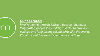 Our approach
Involve moms through topics they love, channels
they prefer, people they follow, in order to create a
positive and long lasting relationship with the brand.
We aim to add value to both moms and firms.
 