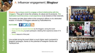 fattoremamma.com !18
A. Influencer engagement | Blogtour
PURINAKINDER+SPORTVERGNANO
Blogtour is a unique event to engage a direct relationship with the
bloggers. They get to know the company, its values and its products. The
dedicated event becomes a real experience to be shared on their channels.
The events can take place either at the company’s offices or at a dedicated
location. It includes 10 bloggers selected by FattoreMamma.
OUTCOME 
‣ Live reports on social channels by the bloggers, during the event
‣ Posts on the blog by each participant, detailing their experience (total of 10
posts)
‣ Social relaunch of the post
Live socials during the event obtain a much higher reach compared to
blogpost campaigns, thanks to the potential of Instagram Stories and
Facebook live.
 