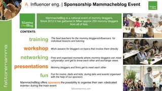 fattoremamma.com !20
A. Influencer eng. | Sponsorship Mammacheblog Event
MammacheBlog is a national event of mommy bloggers.
Since 2012 it has gathered in Milan approx 250 mommy bloggers
from all of Italy.
training 
workshop 
networking
presentations 
fun
Work session for bloggers on topics that involve them directly
The best teachers for the mommy bloggers/influencers for
individual lessons and tutoring
Mommy bloggers and firms get to meet each other
Free and organised moments where mommy bloggers can meet
«physically» and get to know each other and exchange views.
Fun for moms, dads and kids; during labs and events organised
with the help of our sponsors
CONTENTS:
MammacheBlog offers sponsors the possibility to organise their own «dedicated
events» during the main event
 