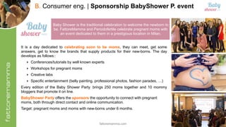 fattoremamma.com !22
B. Consumer eng. | Sponsorship BabyShower P. event
27
Baby Shower is the traditional celebration to welcome the newborn to
be. FattoreMamma and Periodofertile celebrate pregnant moms with
an event dedicated to them in a prestigious location in Milan.
It is a day dedicated to celebrating soon to be moms, they can meet, get some
answers, get to know the brands that supply products for their new-borns. The day
develops as follows::
‣ Conferences/tutorials by well known experts
‣ Workshops for pregnant moms
‣ Creative labs
‣ Specific entertainment (belly painting, professional photos, fashion parades, …)
Every edition of the Baby Shower Party, brings 250 moms together and 10 mommy
bloggers that promote it on line.
BabyShower Party offers the sponsors the opportunity to connect with pregnant
moms, both through direct contact and online communication.
Target: pregnant moms and moms with new-borns under 6 months.
 