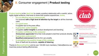 fattoremamma.com !23
B. Consumer engagement | Product testing
Product testing is the ideal tool to create a positive relationship with a careful, active,
highly digital audience, that loves to share their positive experiences: moms.
• It is an effective way to communicate 
It is received with a high level of attention by the target on all the channels
used;
• It is good news 
It supplies tips to the press office;
• It generates useful insights 
It supplies useful insights to product development and branding;
• It creates confidence in the consumer 
iConsumers appreciate firms that invite people to test their products directly;
• It generates endorsement  
Qualified endorsement that the firm can amplify;
• It strengthens the positive image of the company 
Sure of itself and its products, capable of listening.
Thanks to MammaCheClub and its over 130.000 mom members, FattoreMamma can
maximise product testing effectiveness
 