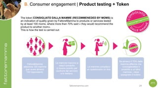 fattoremamma.com !24
B. Consumer engagement | Product testing + Token
The token CONSIGLIATO DALLA MAMME (RECOMMENEDED BY MOMS) is
an indication of quality given by FattoreMamma to products or services tested
by at least 100 moms, where more than 70% said « they would recommend the
product to another mom».
This is how the test is carried out:
 