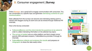 fattoremamma.com
!25
B. Consumer engagement | Survey
Online Surveys are a great tool to engage communication with consumers. You
can concentrate on a specific topic and generate interesting contents for your
communication.
Data collected from the surveys can become and interesting starting point to
interact with bloggers during an event and can be shared through traditional PR
channels.
How is the Survey conducted:
‣ FattoremaMamma and the client decide the questions to be asked in
order to collect interesting information on the selected key topics
‣ The survey is loaded onto an online platform and fed to target moms/
parents (500 estimated answers). FattoreMamma promotes it through its
channels.
‣ FattoreMamma collects and analyses the results and prepares an
infographic to share the data easily online
 