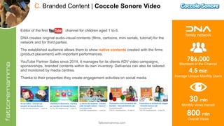 fattoremamma.com !28
C. Branded Content | Coccole Sonore Video
Editor of the first channel for children aged 1 to 6.
DNA creates original audio-visual contents (films, cartoons, mini serials, tutorial) for the
network and for third parties.
The established audience allows them to show native contents created with the firms
(product placement) with important performances.
YouTube Partner Sales since 2014, it manages for its clients ADV video campaigns,
sponsorships, branded contents within its own inventory. Deliveries can also be tailored
and monitored by media centres.
Thanks to their properties they create engagement activities on social media
30 mln  
Monthly views mensili
4,5 mln  
Average Unique Monthly Users
family network
786.000 
Members of the Channel
800 mln  
Overall Views
 
