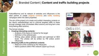 fattoremamma.com !29
C. Branded Content | Content and traffic building projects
FattoreMamma and its network of websites and influencers is the
ideal partner to create original contents and traffic building
campaigns within the client properties.
The aim of the project is to create and publish interesting contents on
the client’s websites/blogs and to channel targeted traffic to these
through strategic tools (immediate effect actions) and long term ones
(long lasting effect actions).
The format includes:
• Creating interesting contents:
- Analysis of the topics of interest for the target
- Definition of the editorial plan
- Writing value added articles (useful and optimised at SEO
level). The articles will be written by FM writers and/or
influencers
• Directing traffic to the published contents:
- Relaunch of the contents by the influencers
- Native positions within FM’s network (Open-up Circuit)
 