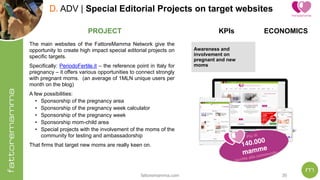 fattoremamma.com !30
D. ADV | Special Editorial Projects on target websites
The main websites of the FattoreMamma Network give the
opportunity to create high impact special editorial projects on
specific targets.
Specifically: PeriodoFertile.it – the reference point in Italy for
pregnancy – it offers various opportunities to connect strongly
with pregnant moms. (an average of 1MLN unique users per
month on the blog)
A few possibilities:
• Sponsorship of the pregnancy area
• Sponsorship of the pregnancy week calculator
• Sponsorship of the pregnancy week
• Sponsorship mom-child area
• Special projects with the involvement of the moms of the
community for testing and ambassadorship
That firms that target new moms are really keen on.
PROJECT
Più di  
140.000
mamme  
iscritte alla community
ECONOMICSKPIs
Awareness and
involvement on
pregnant and new
moms
 