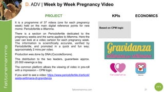fattoremamma.com !31
D. ADV | Week by Week Pregnancy Video
It is a programme of 37 videos (one for each pregnancy
week) held on the main digital reference points for new
moms: Periodofertile e iMamma.
There is a section on Periodofertile dedicated to the
pregnancy weeks and the same applies to iMamma. Here the
user can look at a video cartoon for each pregnancy week.
The information is scientifically accurate, verified by
Periodofertile, and promoted in a quick and fun way;
approximately 2 mins per video.
Production was done by DNA (CoccoleSonore).
This distribution to the two leaders, guarantees approx.
20.000 viewings a day.
The common platform allows the viewing of video in pre-roll
with a impression – CPM logic.
If you wish to see a video: https://www.periodofertile.it/articoli/
sesta-settimana-di-gravidanza
PROJECT ECONOMICSKPIs
Based on CPM logic
 