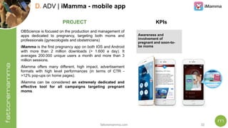 fattoremamma.com !32
D. ADV | iMamma - mobile app
OBScience is focused on the production and management of
apps dedicated to pregnancy, targeting both moms and
professionals (gynecologists and obstetricians)
iMamma is the first pregnancy app on both IOS and Android
with more than 2 million downloads (> 1.600 a day). It
averages 200.000 unique users a month and more than 3
million sessions.
iMamma offers many different, high impact, advertisement
formats with high level performances (in terms of CTR -
>12% pop-ups on home pages).
iMamma can be considered an extremely dedicated and
effective tool for all campaigns targeting pregnant
moms.
PROJECT KPIs
Awareness and
involvement of
pregnant and soon-to-
be moms
 
