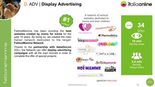 fattoremamma.com !33
D. ADV | Display Advertising
A network of vertical
websites dedicated to
moms and their children:
#1 
In
ITALIA
#1 In ITALIA
3,4 mln
Monthly
Unique Users
34
Sites
www
10 mln
Monthly views
FattoreMamma has been scouting the best
websites created by moms for moms for the
past 10 years. By doing so, we created the main
Italian network dedicated to the target:
FattoreMamma Network.
Thanks to the partnership with ItaliaOnLine
(IOL), the Network can offer display advertising
campaigns with all the main formats in order to
complete the offer of special projects.
 