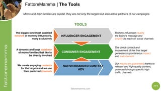 fattoremamma.com
FattoreMamma | The Tools
The biggest and most qualified 
network of mommy influencers, 
many exclusively
A dynamic and large database
of moms/families that like to
be directly involved
We create engaging contents
for the targets and we use
their preferred channels
Mommy Influencers qualify 
the brand’s message and
amplify its reach on social channels
The direct contact and
involvement of the final target
generates a spontaneous impact 
and endorsement
Our results are guaranteed thanks to
relevant and high quality content,
promoted through specific high
traffic channels
INFLUENCER ENGAGEMENT
NATIVE/BRANDED CONTENT
ADV
CONSUMER ENGAGEMENT
TOOLS
Moms and their families are pivotal, they are not only the targets but also active partners of our campaigns.
 