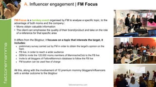 fattoremamma.com !19
A. Influencer engagement | FM Focus
FM-Focus is a turnkey event organised by FM to analyse a specific topic, to the
advantage of both moms and the company::
• Moms obtain valuable information
• The client can emphasise the quality of their brand/product and take on the role
of a reference for that specific area
It differs from the Blogtour, it focuses on a topic that interests the target, it
includes:
‣ preliminary survey carried out by FM in order to obtain the target’s opinion on the
topic
‣ FB live, in order to reach a wider audience
‣ DEM to invite the 120.000 moms members of MammacheClub to the FB live
‣ Invite to all bloggers of FattoreMamma’s database to follow the FB live
‣ FM location can be used free of charge
All this, along with the involvement of 10 premium mommy bloggers/influencers
with a similar outcome to the blogtour
 