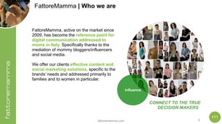 fattoremamma.com !3
CONNECT TO THE TRUE
DECISION MAKERS
influence
FattoreMamma, active on the market since
2009, has become the reference point for
digital communication addressed to
moms in Italy. Specifically thanks to the
mediation of mommy bloggers/influencers
and social media.
We offer our clients effective content and
social marketing solutions, specific to the
brands’ needs and addressed primarily to
families and to women in particular.
FattoreMamma | Who we are
 
