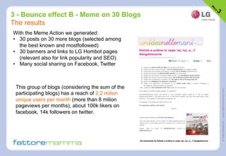 ©FattoreMamma–www.fattoremamma.com
3 - Bounce effect B - Meme on 30 Blogs
The results
With the Meme Action we generated:
•  30 posts on 30 more blogs (selected among
the best known and mostfollowed)
•  30 banners and links to LG Hombot pages
(relevant also for link popularity and SEO)
•  Many social sharing on Facebook, Twitter
This group of blogs (considering the sum of the
participating blogs) has a reach of 2,2 milion
unique users per month (more than 8 milion
pageviews per months), about 100k likers on
facebook, 14k followers on twitter.
 