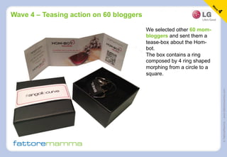 ©FattoreMamma–www.fattoremamma.com
Wave 4 – Teasing action on 60 bloggers
We selected other 60 mom-
bloggers and sent them a
tease-box about the Hom-
bot.
The box contains a ring
composed by 4 ring shaped
morphing from a circle to a
square.
 