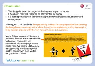 ©FattoreMamma–www.fattoremamma.com
Conclusion
•  The #angoliocurve campaign has had a great impact on moms
•  It has been very well received ad commented by moms
•  It’s been spontaneously adopted as a positive conversation about home care
among moms
We suggest LG to evaluate the opportunity to keep the campaign alive by extending
the #angoliocurve concept to the whole line of home appliances and by keeping it a
lively relation channel with the very relevant moms 2.0 audience.
Moms 2.0 are increasingly becoming
purchase decision maker in homecare
technology. Connection and
cooperation with them plays now as
inside track. We believe LG has now
the opportunity to create a special
positive relation with them via the
#angoliocurve channel
 