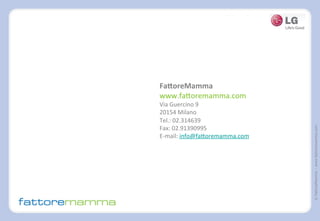 ©FattoreMamma–www.fattoremamma.com
	
  
FaNoreMamma	
  
www.fa@oremamma.com	
  
Via	
  Guercino	
  9	
  
20154	
  Milano	
  
Tel.:	
  02.314639	
  
Fax:	
  02.91390995	
  	
  
E-­‐mail:	
  info@fa@oremamma.com	
  
	
  
	
  
	
  
	
  
	
  	
  
	
  
	
  
 