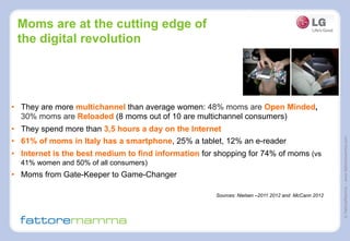 ©FattoreMamma–www.fattoremamma.com
Moms are at the cutting edge of
the digital revolution
•  They are more multichannel than average women: 48% moms are Open Minded,
30% moms are Reloaded (8 moms out of 10 are multichannel consumers)
•  They spend more than 3,5 hours a day on the Internet
•  61% of moms in Italy has a smartphone, 25% a tablet, 12% an e-reader
•  Internet is the best medium to find information for shopping for 74% of moms (vs
41% women and 50% of all consumers)
•  Moms from Gate-Keeper to Game-Changer
Sources: Nielsen –2011 2012 and McCann 2012
 