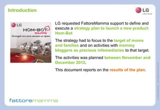 ©FattoreMamma–www.fattoremamma.com
Introduction
LG requested FattoreMamma support to define and
execute a strategy plan to launch a new product:
Hom-Bot
The strategy had to focus to the target of moms
and families and on activities with mommy
bloggers as precious infomediaries to that target.
The activities was planned between November and
December 2012.
This document reports on the results of the plan.
 