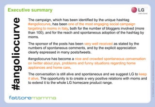 ©FattoreMamma–www.fattoremamma.com
Executive summary
The campaign, which has been identified by the unique hashtag
#angoliocurve, has been one of the most engaging social campaign
targeting to moms in Italy, both for the number of bloggers involved (more
than 100), and for the reach and spontaneous adoption of the hashtag by
moms.
The sponsor of the posts has been very well received as stated by the
numbers of spontaneous comments, and by the explicit appreciation
clearly espressed in many posts/tweets.
#angoliocurve has become a nice and crowded spontaneous conversation
on twitter about joys, problems and funny situations regarding home
appliances and home care.
The conversation is still alive and spontaneous and we suggest LG to keep
it alive. The opportunity is to create a very positive relations with moms and
to extend it to the whole LG homecare product range.
#angoliocurve
 