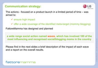 ©FattoreMamma–www.fattoremamma.com
Communication strategy:
The actions - focused on a product launch in a limited period of time – was
aimed to:
ü  ensure high impact
ü  offer a wide coverage of the identified meta-target (mommy blogging)
FattoreMamma has designed and planned
a wide range social action named waves, which has involved 100 of the
most influencing and recognised social/blogging moms in the country
Please find in the next slides a brief description of the impact of each wave
and a report on the overall results.
 