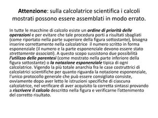 Attenzione: sulla calcolatrice scientifica i calcoli
mostrati possono essere assemblati in modo errato.
In tutte le macchine di calcolo esiste un ordine di priorità delle
operazioni e per evitare che tale procedura porti a risultati sbagliati
(come riportato nella parte superiore della figura sottostante), bisogna
inserire correttamente nella calcolatrice il numero scritto in forma
esponenziale (il numero e la parte esponenziale devono essere stato
strettamente associati). A questo scopo sussistono due possibilità
l’utilizzo delle parentesi (come mostrato nella parte inferiore della
figura sottostante) o la notazione esponenziale tipica di ogni
calcolatrice. Vigendo la più totale anarchia fra le case costruttrici di
calcolatrici scientifiche per quanto riguarda la notazione esponenziale,
l’unico protocollo generale che può essere consigliato consiste,
ovviamente dopo aver letto le istruzioni specifiche di ciascuna
calcolatrice, nel verificare di aver acquisito la corretta sintassi provando
a riscrivere il calcolo descritto nella figura e verificarne l’ottenimento
del corretto risultato.
 