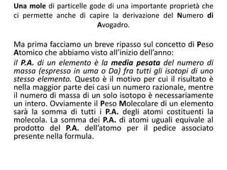 Una mole di particelle gode di una importante proprietà che
ci permette anche di capire la derivazione del Numero di
Avogadro.
Ma prima facciamo un breve ripasso sul concetto di Peso
Atomico che abbiamo visto all’inizio dell’anno:
il P.A. di un elemento è la media pesata del numero di
massa (espresso in uma o Da) fra tutti gli isotopi di uno
stesso elemento. Questo è il motivo per cui il risultato è
nella maggior parte dei casi un numero razionale, mentre
il numero di massa di un solo isotopo è necessariamente
un intero. Ovviamente il Peso Molecolare di un elemento
sarà la somma di tutti i P.A. degli atomi costituenti la
molecola. La somma dei P.A. di atomi uguali equivale al
prodotto del P.A. dell’atomo per il pedice associato
presente nella formula.
 