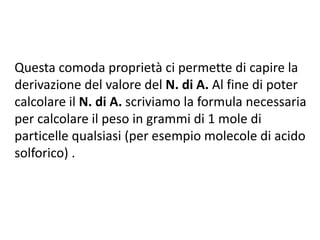 Questa comoda proprietà ci permette di capire la
derivazione del valore del N. di A. Al fine di poter
calcolare il N. di A. scriviamo la formula necessaria
per calcolare il peso in grammi di 1 mole di
particelle qualsiasi (per esempio molecole di acido
solforico) .
 