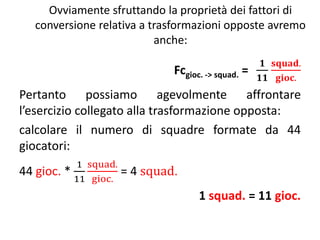 Ovviamente sfruttando la proprietà dei fattori di
conversione relativa a trasformazioni opposte avremo
anche:
Fcgioc. -> squad. =
𝟏
𝟏𝟏
𝐬𝐪𝐮𝐚𝐝.
𝐠𝐢𝐨𝐜.
Pertanto possiamo agevolmente affrontare
l’esercizio collegato alla trasformazione opposta:
calcolare il numero di squadre formate da 44
giocatori:
44 gioc. *
1
11
squad.
gioc.
= 4 squad.
1 squad. = 11 gioc.
 